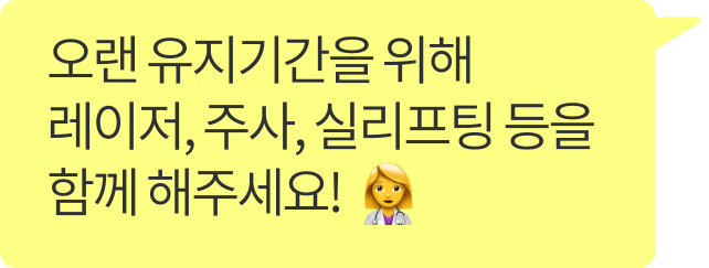 오랜 유지기간을 위해 레이저, 주사, 실리프팅 등을 함께 해주세요!